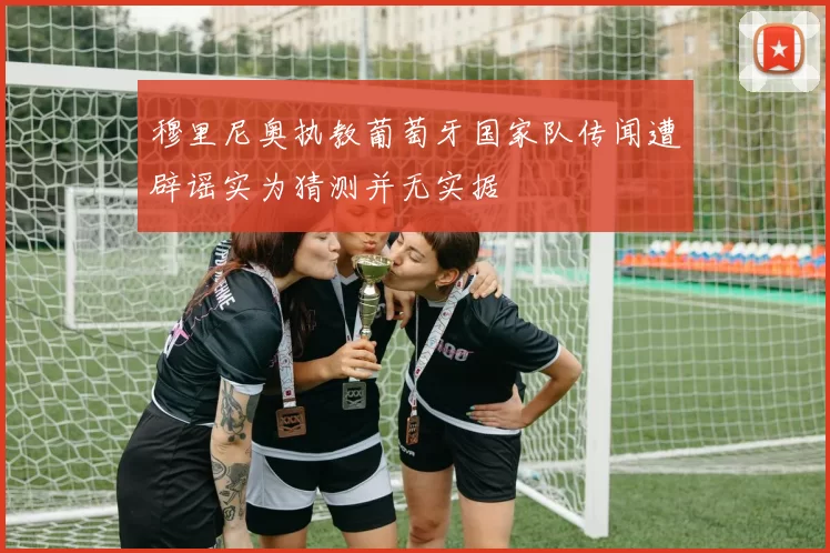 穆里尼奥执教葡萄牙国家队传闻遭辟谣实为猜测并无实据