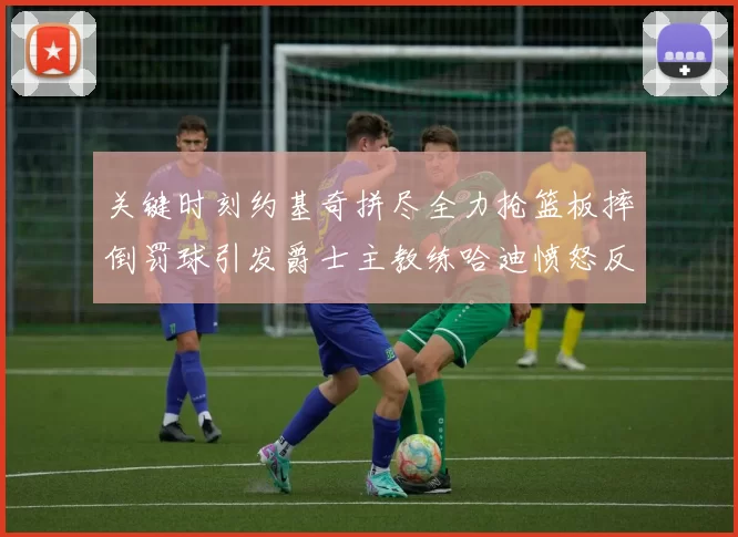 关键时刻约基奇拼尽全力抢篮板摔倒罚球引发爵士主教练哈迪愤怒反应