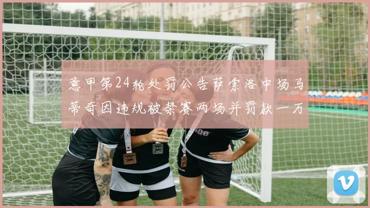 意甲第24轮处罚公告萨索洛中场马蒂奇因违规被禁赛两场并罚款一万欧元