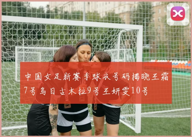 中国女足新赛季球衣号码揭晓王霜7号乌日古木拉9号王妍雯10号