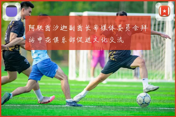 阿联酋沙迦副酋长率媒体委员会拜访申花俱乐部促进文化交流