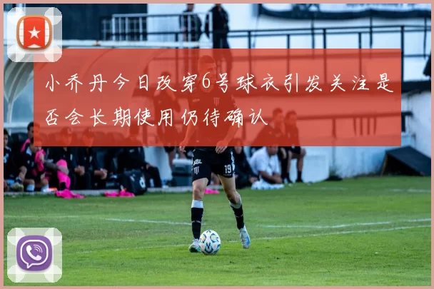 小乔丹今日改穿6号球衣引发关注是否会长期使用仍待确认