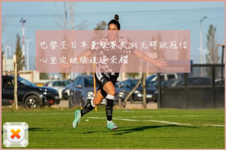 巴黎圣日耳曼联赛失利无碍欧冠信心坚定继续追逐荣耀