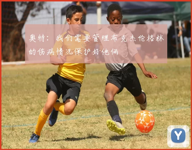 奥特：我们需要管理布克杰伦格林的伤病情况保护好他俩