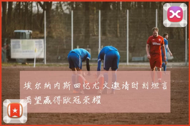 埃尔纳内斯回忆尤文邀请时刻坦言渴望赢得欧冠荣耀