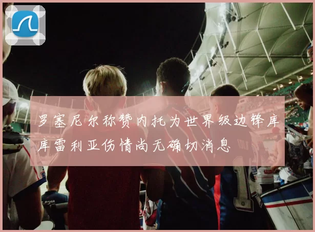 罗塞尼尔称赞内托为世界级边锋库库雷利亚伤情尚无确切消息