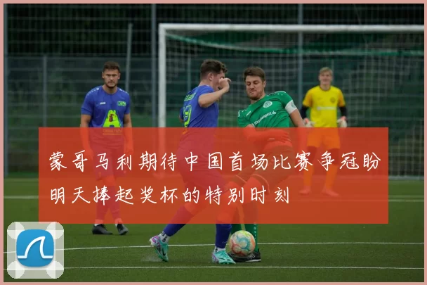 蒙哥马利期待中国首场比赛争冠盼明天捧起奖杯的特别时刻