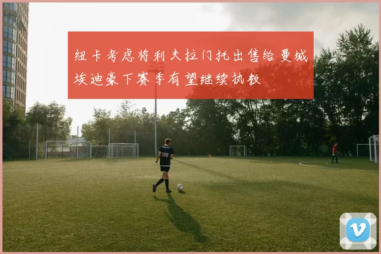 纽卡考虑将利夫拉门托出售给曼城埃迪豪下赛季有望继续执教