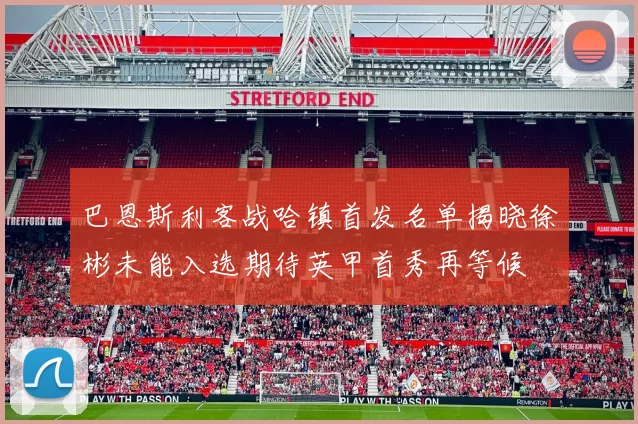巴恩斯利客战哈镇首发名单揭晓徐彬未能入选期待英甲首秀再等候