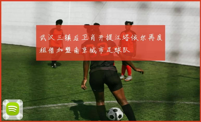 武汉三镇后卫肖开提江塔依尔再度租借加盟南京城市足球队