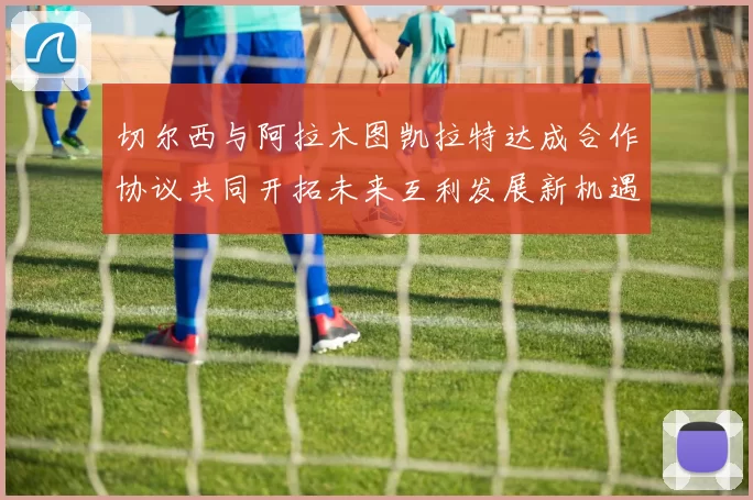 切尔西与阿拉木图凯拉特达成合作协议共同开拓未来互利发展新机遇