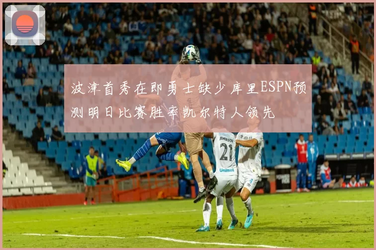 波津首秀在即勇士缺少库里ESPN预测明日比赛胜率凯尔特人领先