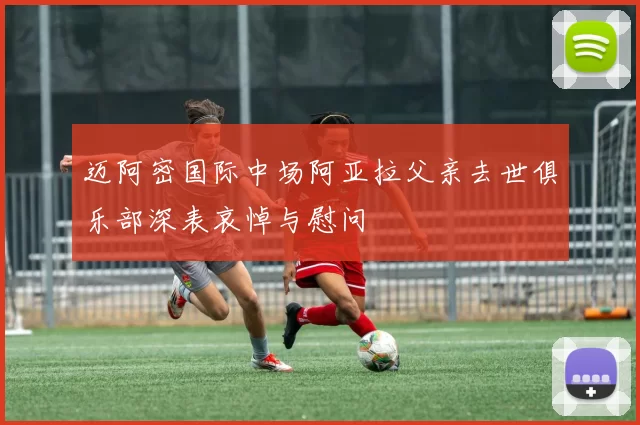 迈阿密国际中场阿亚拉父亲去世俱乐部深表哀悼与慰问