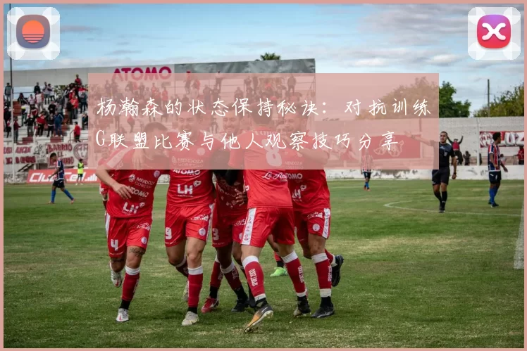 杨瀚森的状态保持秘诀：对抗训练G联盟比赛与他人观察技巧分享