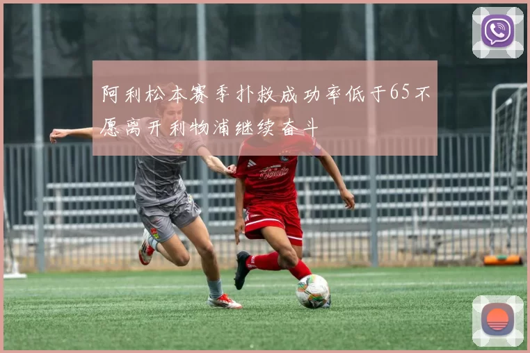 阿利松本赛季扑救成功率低于65不愿离开利物浦继续奋斗