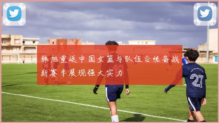 韩旭重返中国女篮与队伍合练备战新赛季展现强大实力