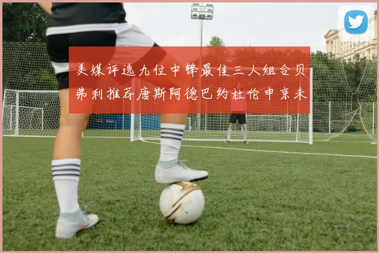 美媒评选九位中锋最佳三人组合贝弗利推荐唐斯阿德巴约杜伦申京未入选