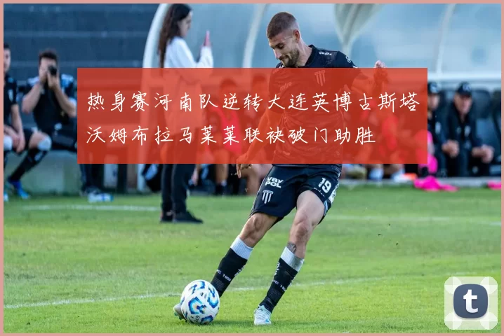 热身赛河南队逆转大连英博古斯塔沃姆布拉马莱莱联袂破门助胜