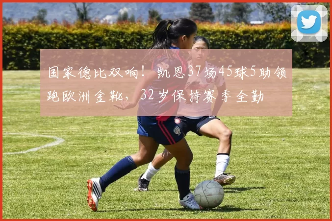 国家德比双响！凯恩37场45球5助领跑欧洲金靴，32岁保持赛季全勤