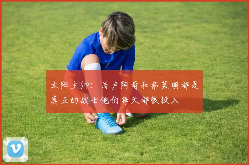 太阳主帅：马卢阿奇和弗莱明都是真正的战士他们每天都很投入
